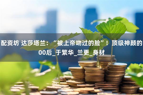 配资坊 达莎塔兰：“被上帝吻过的脸”！顶级神颜的00后_于繁华_兰更_身材
