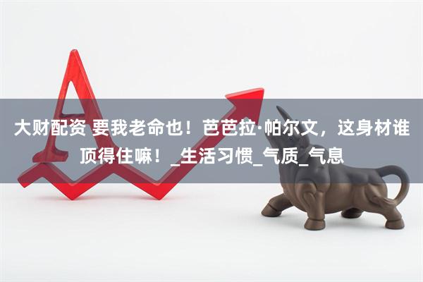 大财配资 要我老命也！芭芭拉·帕尔文，这身材谁顶得住嘛！_生活习惯_气质_气息