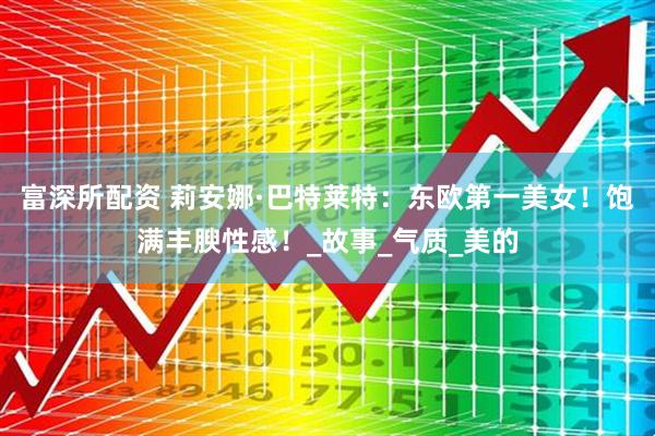 富深所配资 莉安娜·巴特莱特：东欧第一美女！饱满丰腴性感！_故事_气质_美的