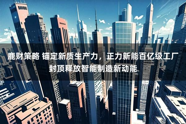鹿财策略 锚定新质生产力，正力新能百亿级工厂封顶释放智能制造新动能