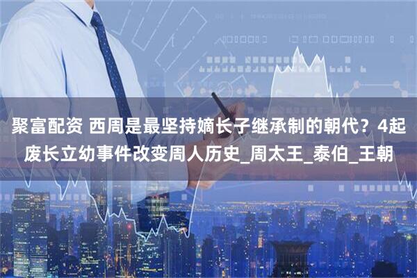 聚富配资 西周是最坚持嫡长子继承制的朝代？4起废长立幼事件改变周人历史_周太王_泰伯_王朝