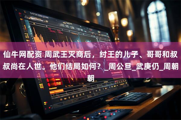 仙牛网配资 周武王灭商后，纣王的儿子、哥哥和叔叔尚在人世。他们结局如何？_周公旦_武庚仍_周朝