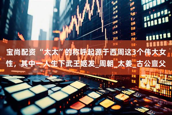 宝尚配资 “太太”的称呼起源于西周这3个伟大女性，其中一人生下武王姬发_周朝_太姜_古公亶父