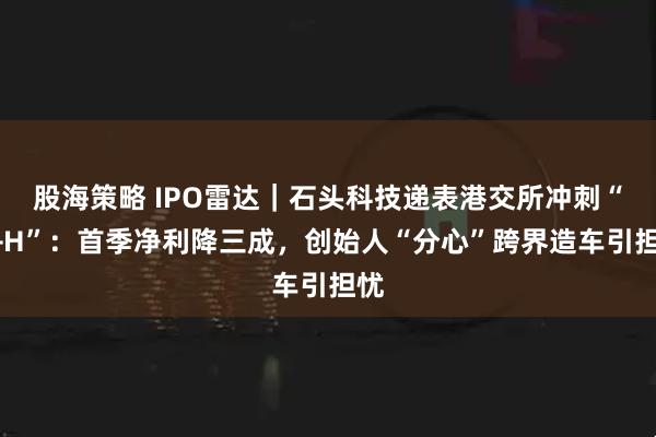股海策略 IPO雷达｜石头科技递表港交所冲刺“A+H”：首季净利降三成，创始人“分心”跨界造车引担忧