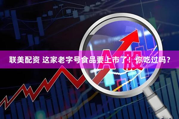联美配资 这家老字号食品要上市了！你吃过吗？