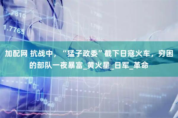 加配网 抗战中，“猛子政委”截下日寇火车，穷困的部队一夜暴富_黄火星_日军_革命
