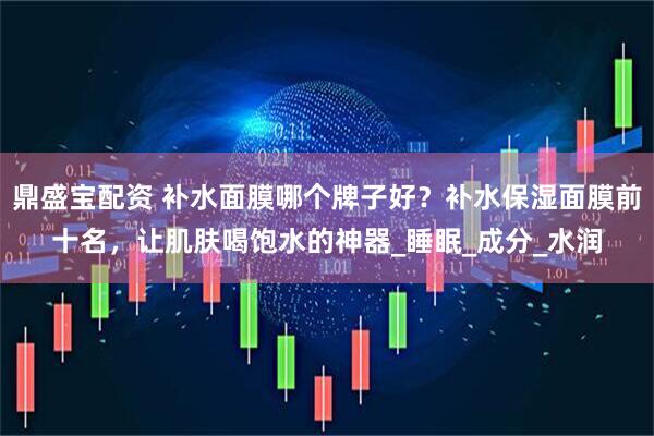 鼎盛宝配资 补水面膜哪个牌子好？补水保湿面膜前十名，让肌肤喝饱水的神器_睡眠_成分_水润