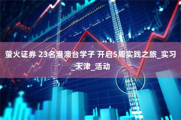 萤火证券 23名港澳台学子 开启5周实践之旅_实习_天津_活动