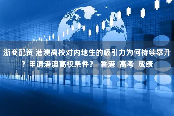 浙商配资 港澳高校对内地生的吸引力为何持续攀升？申请港澳高校条件？_香港_高考_成绩
