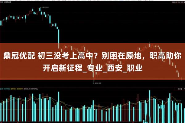 鼎冠优配 初三没考上高中？别困在原地，职高助你开启新征程_专业_西安_职业