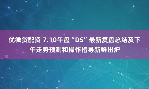 优微贷配资 7.10午盘“DS”最新复盘总结及下午走势预测和操作指导新鲜出炉