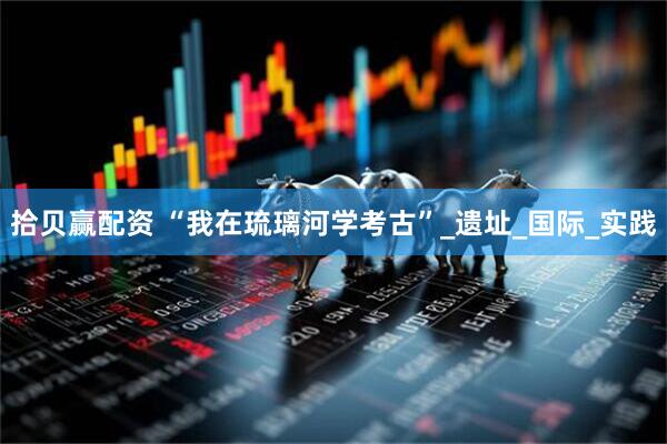 拾贝赢配资 “我在琉璃河学考古”_遗址_国际_实践