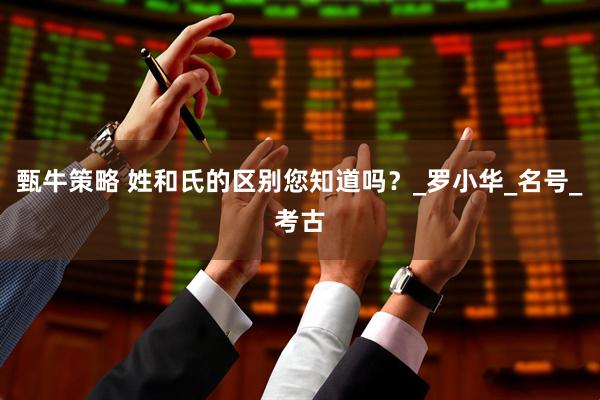 甄牛策略 姓和氏的区别您知道吗？_罗小华_名号_考古