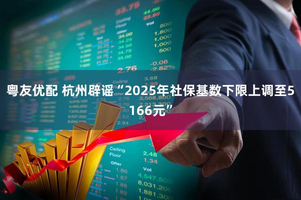 粤友优配 杭州辟谣“2025年社保基数下限上调至5166元”