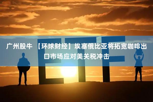 广州股牛 【环球财经】埃塞俄比亚将拓宽咖啡出口市场应对美关税冲击