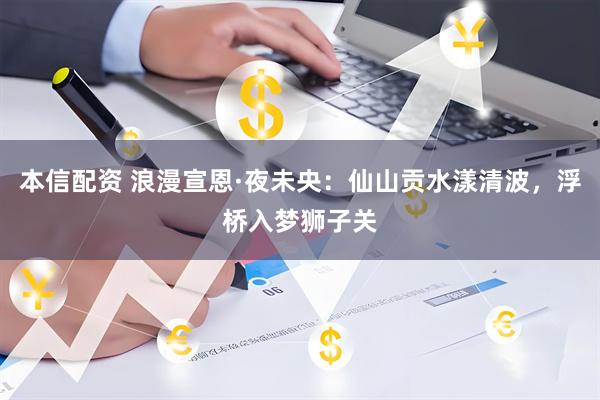 本信配资 浪漫宣恩·夜未央：仙山贡水漾清波，浮桥入梦狮子关