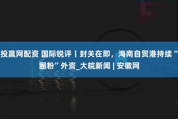 投赢网配资 国际锐评丨封关在即，海南自贸港持续“圈粉”外资_大皖新闻 | 安徽网