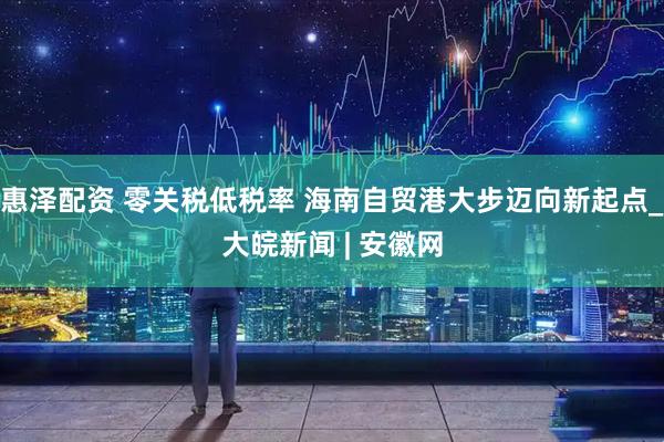 惠泽配资 零关税低税率 海南自贸港大步迈向新起点_大皖新闻 | 安徽网