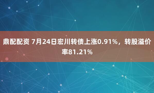 鼎配配资 7月24日宏川转债上涨0.91%，转股溢价率81.21%