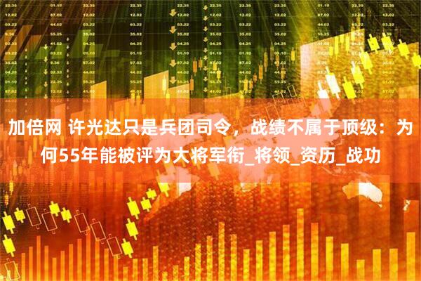 加倍网 许光达只是兵团司令，战绩不属于顶级：为何55年能被评为大将军衔_将领_资历_战功
