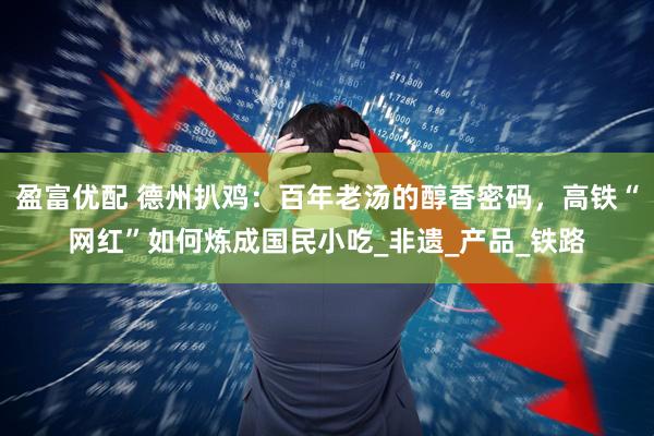 盈富优配 德州扒鸡：百年老汤的醇香密码，高铁“网红”如何炼成国民小吃_非遗_产品_铁路