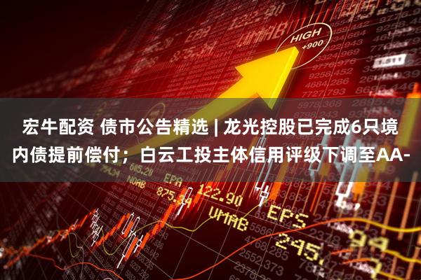 宏牛配资 债市公告精选 | 龙光控股已完成6只境内债提前偿付；白云工投主体信用评级下调至AA-