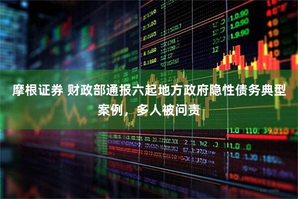 摩根证券 财政部通报六起地方政府隐性债务典型案例，多人被问责