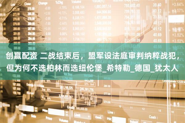 创赢配资 二战结束后，盟军设法庭审判纳粹战犯，但为何不选柏林而选纽伦堡_希特勒_德国_犹太人