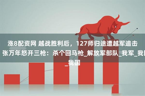 涨8配资网 越战胜利后，127师归途遭越军追击，张万年怒开三枪：杀个回马枪_解放军部队_我军_我国