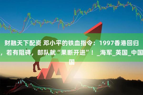 财融天下配资 邓小平的铁血指令：1997香港回归，若有阻碍，部队就“果断开进”！_海军_英国_中国