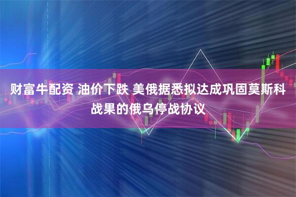 财富牛配资 油价下跌 美俄据悉拟达成巩固莫斯科战果的俄乌停战协议