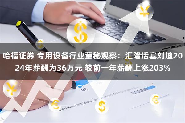 哈福证券 专用设备行业董秘观察：汇隆活塞刘迪2024年薪酬为36万元 较前一年薪酬上涨203%
