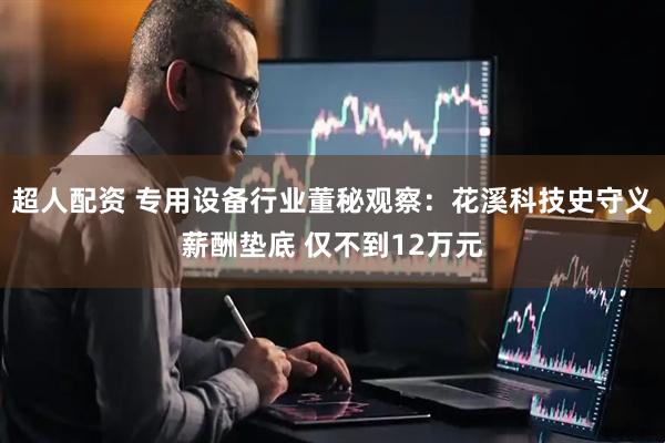 超人配资 专用设备行业董秘观察：花溪科技史守义薪酬垫底 仅不到12万元