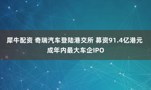 犀牛配资 奇瑞汽车登陆港交所 募资91.4亿港元 成年内最大车企IPO