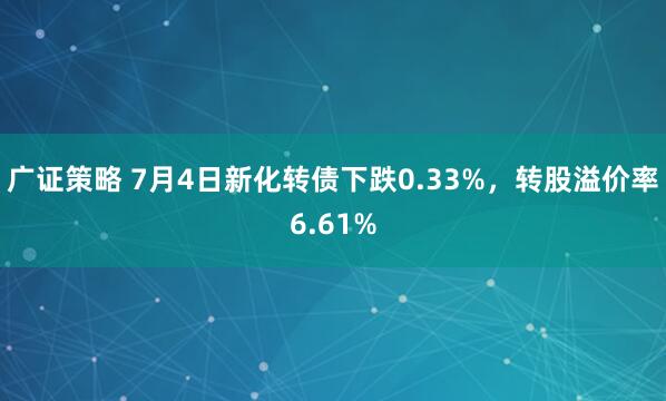 广证策略 7月4日新化转债下跌0.33%，转股溢价率6.61%