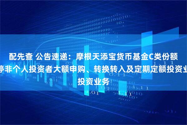 配先查 公告速递：摩根天添宝货币基金C类份额暂停非个人投资者大额申购、转换转入及定期定额投资业务