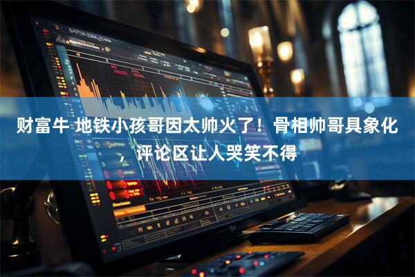 财富牛 地铁小孩哥因太帅火了！骨相帅哥具象化，评论区让人哭笑不得