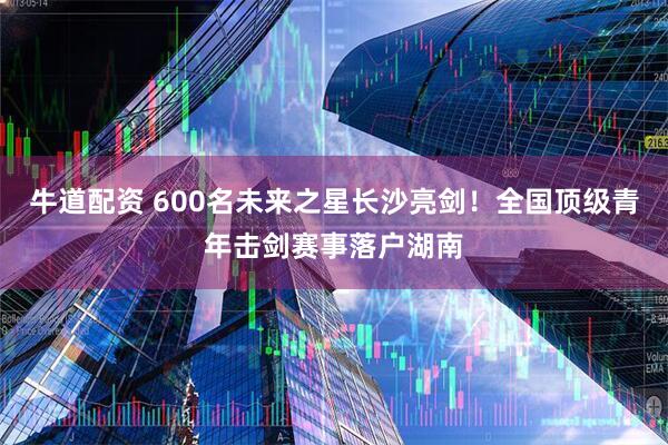 牛道配资 600名未来之星长沙亮剑!全国顶级青年击剑赛事落户湖南