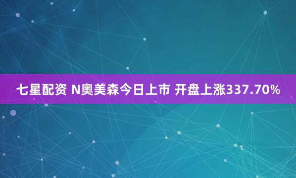 七星配资 N奥美森今日上市 开盘上涨337.70%