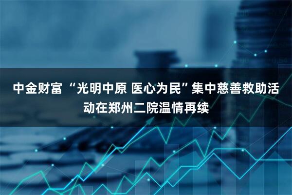 中金财富 “光明中原 医心为民”集中慈善救助活动在郑州二院温情再续