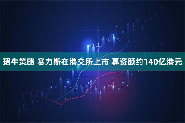 珺牛策略 赛力斯在港交所上市 募资额约140亿港元