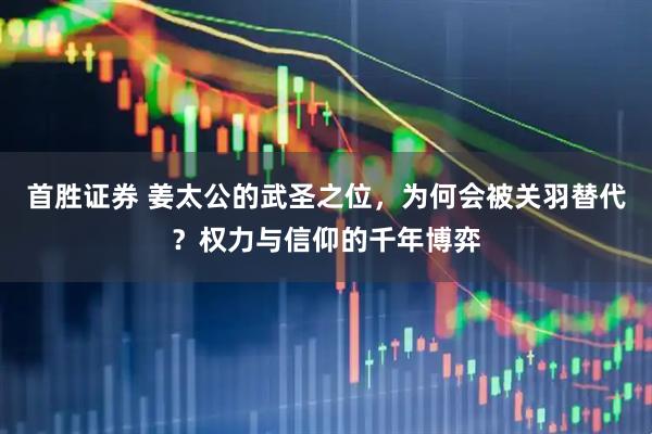 首胜证券 姜太公的武圣之位，为何会被关羽替代？权力与信仰的千年博弈