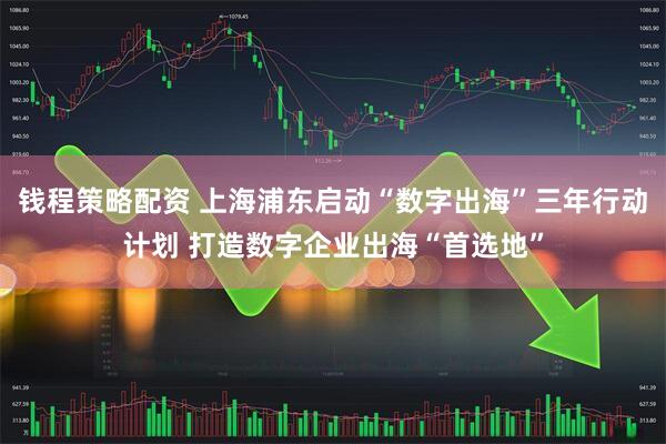 钱程策略配资 上海浦东启动“数字出海”三年行动计划 打造数字企业出海“首选地”