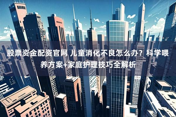 股票资金配资官网 儿童消化不良怎么办？科学喂养方案+家庭护理技巧全解析