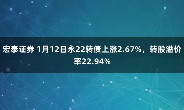宏泰证券 1月12日永22转债上涨2.67%，转股溢价率22.94%