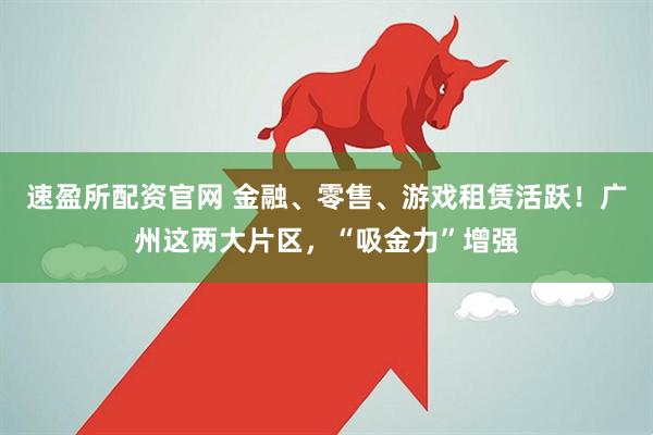 速盈所配资官网 金融、零售、游戏租赁活跃！广州这两大片区，“吸金力”增强