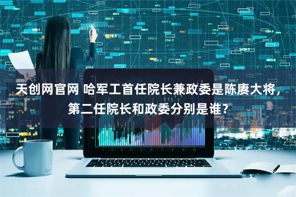 天创网官网 哈军工首任院长兼政委是陈赓大将，第二任院长和政委分别是谁？