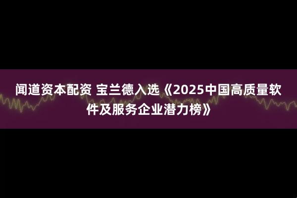 闻道资本配资 宝兰德入选《2025中国高质量软件及服务企业潜力榜》