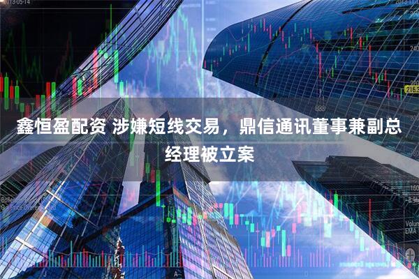 鑫恒盈配资 涉嫌短线交易，鼎信通讯董事兼副总经理被立案