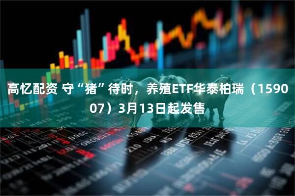 高忆配资 守“猪”待时，养殖ETF华泰柏瑞（159007）3月13日起发售